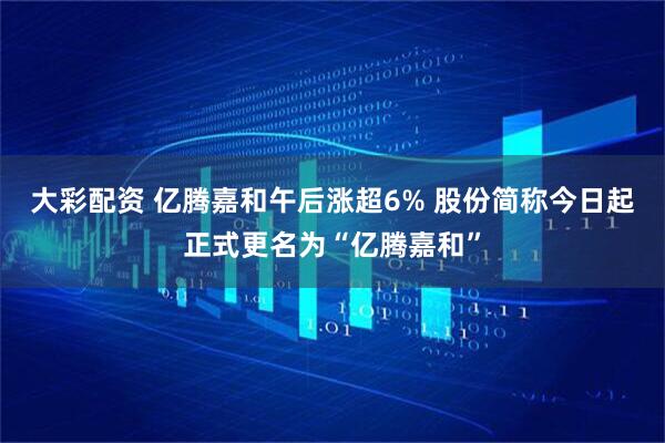 大彩配资 亿腾嘉和午后涨超6% 股份简称今日起正式更名为“亿腾嘉和”