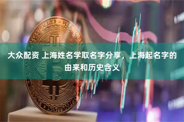 大众配资 上海姓名学取名字分享，上海起名字的由来和历史含义